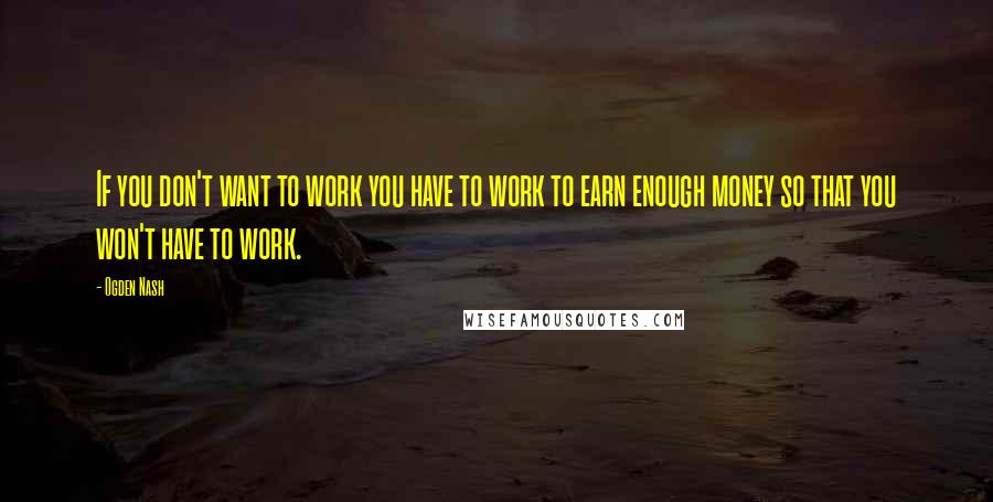 Ogden Nash Quotes: If you don't want to work you have to work to earn enough money so that you won't have to work.