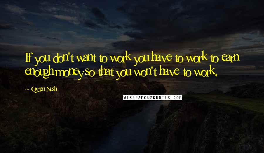 Ogden Nash Quotes: If you don't want to work you have to work to earn enough money so that you won't have to work.