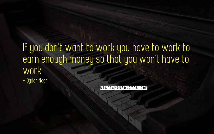 Ogden Nash Quotes: If you don't want to work you have to work to earn enough money so that you won't have to work.