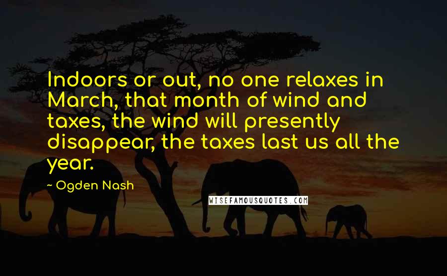 Ogden Nash Quotes: Indoors or out, no one relaxes in March, that month of wind and taxes, the wind will presently disappear, the taxes last us all the year.
