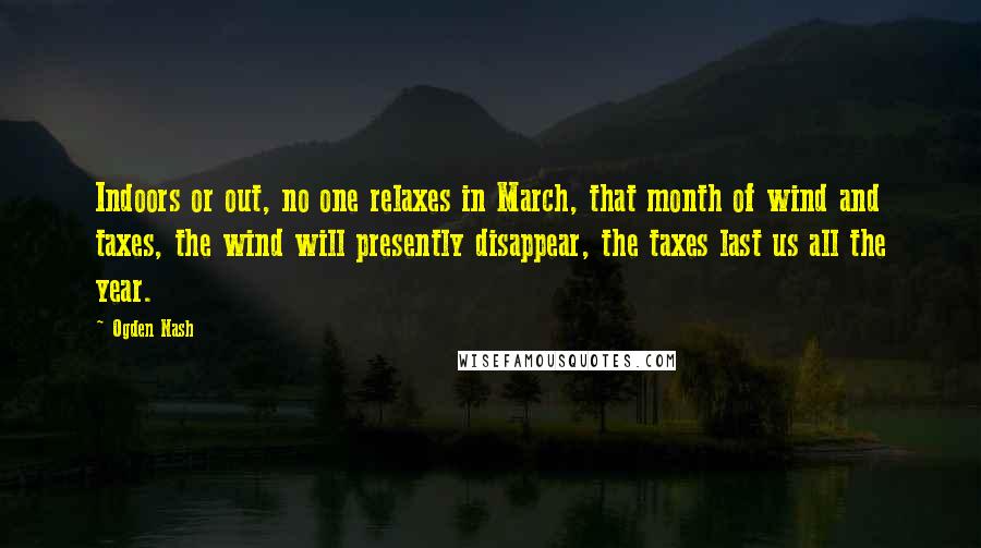 Ogden Nash Quotes: Indoors or out, no one relaxes in March, that month of wind and taxes, the wind will presently disappear, the taxes last us all the year.