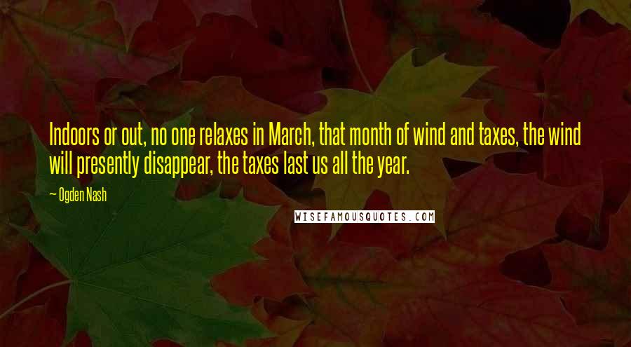 Ogden Nash Quotes: Indoors or out, no one relaxes in March, that month of wind and taxes, the wind will presently disappear, the taxes last us all the year.