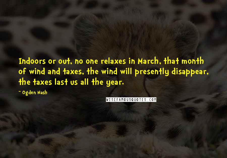 Ogden Nash Quotes: Indoors or out, no one relaxes in March, that month of wind and taxes, the wind will presently disappear, the taxes last us all the year.