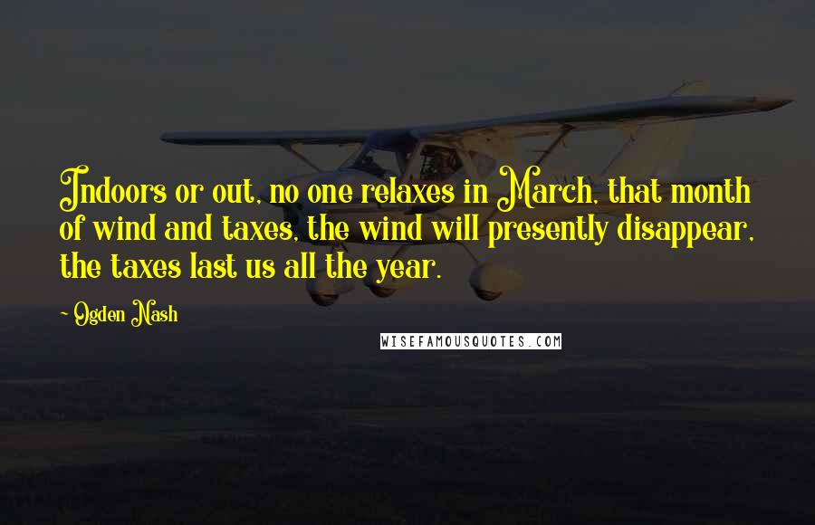 Ogden Nash Quotes: Indoors or out, no one relaxes in March, that month of wind and taxes, the wind will presently disappear, the taxes last us all the year.