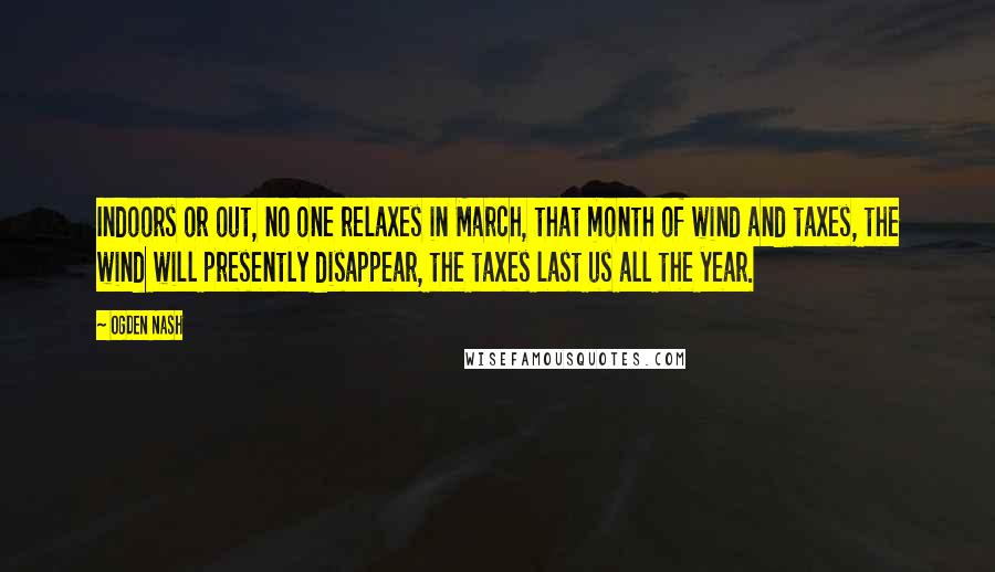 Ogden Nash Quotes: Indoors or out, no one relaxes in March, that month of wind and taxes, the wind will presently disappear, the taxes last us all the year.