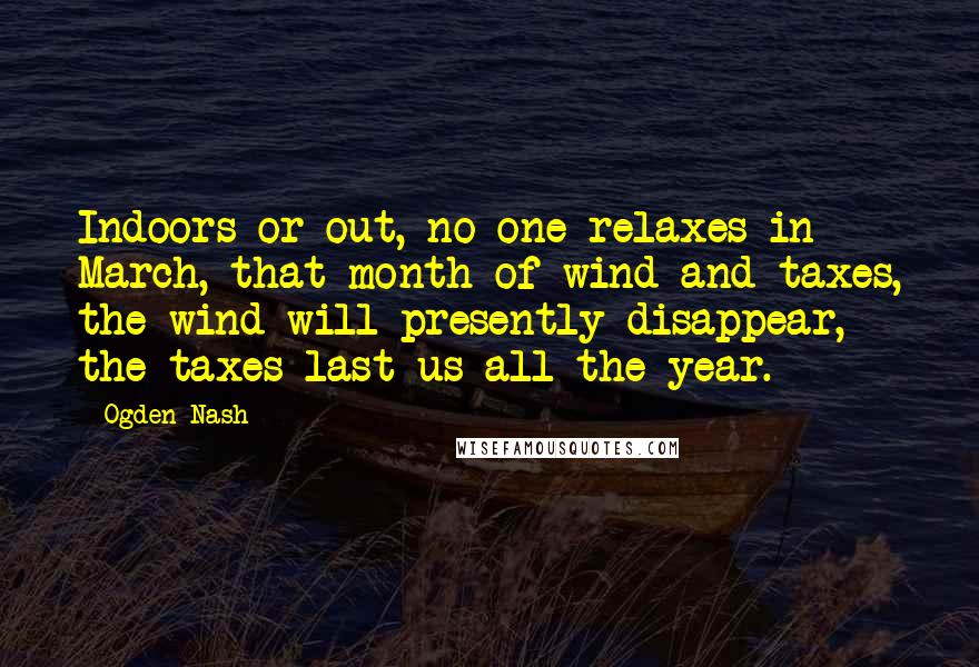 Ogden Nash Quotes: Indoors or out, no one relaxes in March, that month of wind and taxes, the wind will presently disappear, the taxes last us all the year.