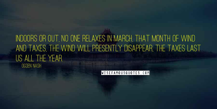 Ogden Nash Quotes: Indoors or out, no one relaxes in March, that month of wind and taxes, the wind will presently disappear, the taxes last us all the year.