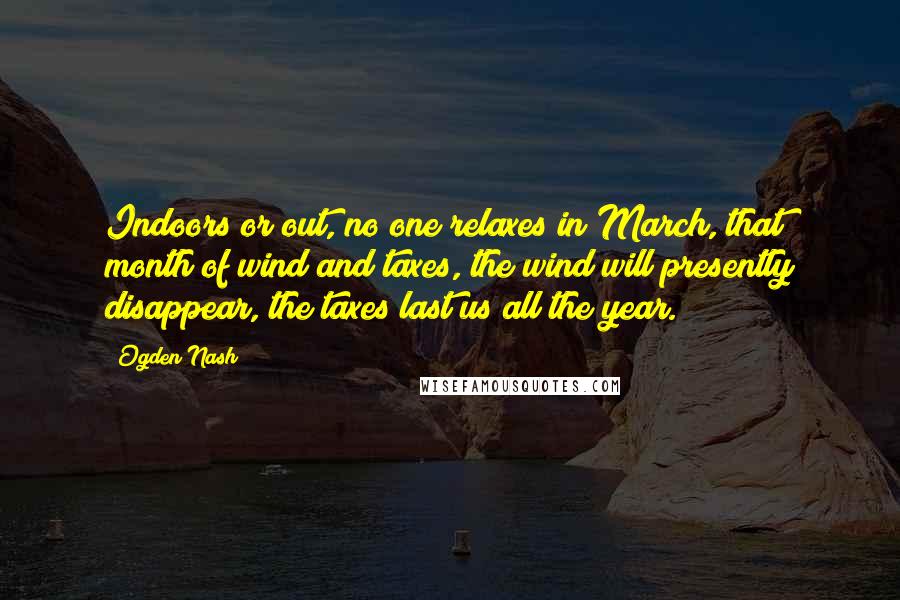 Ogden Nash Quotes: Indoors or out, no one relaxes in March, that month of wind and taxes, the wind will presently disappear, the taxes last us all the year.