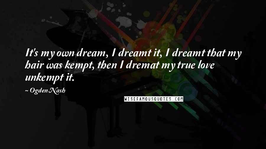 Ogden Nash Quotes: It's my own dream, I dreamt it, I dreamt that my hair was kempt, then I dremat my true love unkempt it.