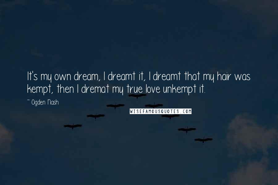 Ogden Nash Quotes: It's my own dream, I dreamt it, I dreamt that my hair was kempt, then I dremat my true love unkempt it.