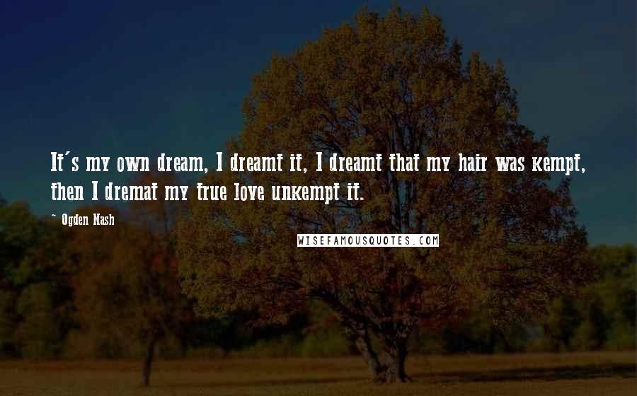 Ogden Nash Quotes: It's my own dream, I dreamt it, I dreamt that my hair was kempt, then I dremat my true love unkempt it.