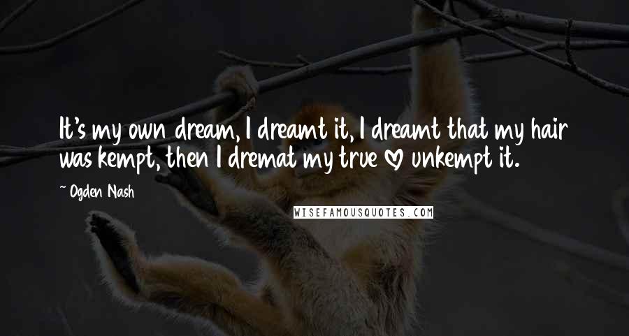 Ogden Nash Quotes: It's my own dream, I dreamt it, I dreamt that my hair was kempt, then I dremat my true love unkempt it.