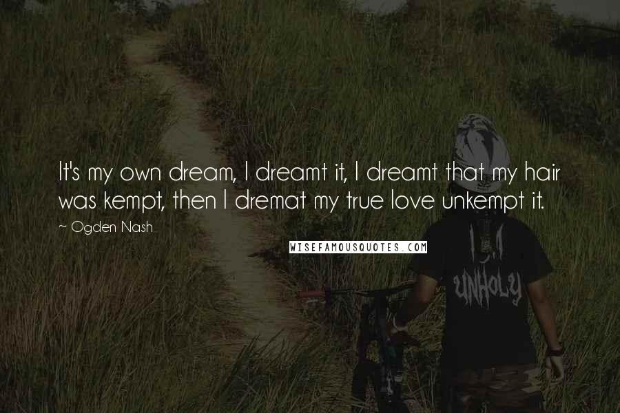 Ogden Nash Quotes: It's my own dream, I dreamt it, I dreamt that my hair was kempt, then I dremat my true love unkempt it.