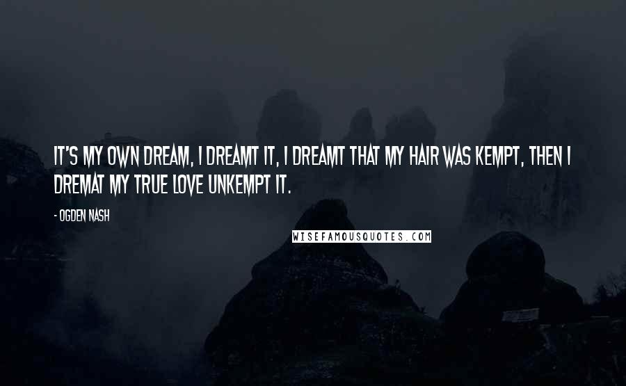 Ogden Nash Quotes: It's my own dream, I dreamt it, I dreamt that my hair was kempt, then I dremat my true love unkempt it.