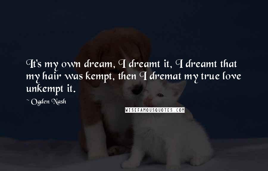 Ogden Nash Quotes: It's my own dream, I dreamt it, I dreamt that my hair was kempt, then I dremat my true love unkempt it.