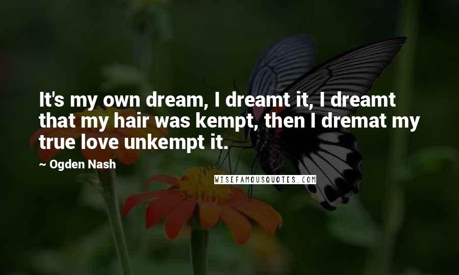 Ogden Nash Quotes: It's my own dream, I dreamt it, I dreamt that my hair was kempt, then I dremat my true love unkempt it.