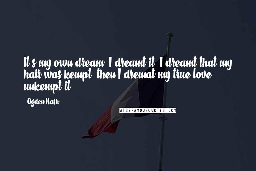 Ogden Nash Quotes: It's my own dream, I dreamt it, I dreamt that my hair was kempt, then I dremat my true love unkempt it.