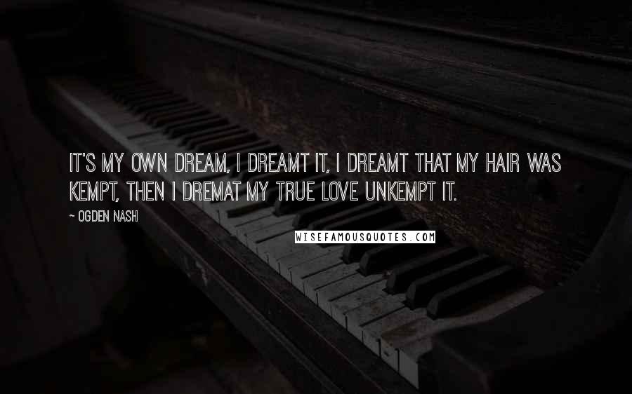 Ogden Nash Quotes: It's my own dream, I dreamt it, I dreamt that my hair was kempt, then I dremat my true love unkempt it.