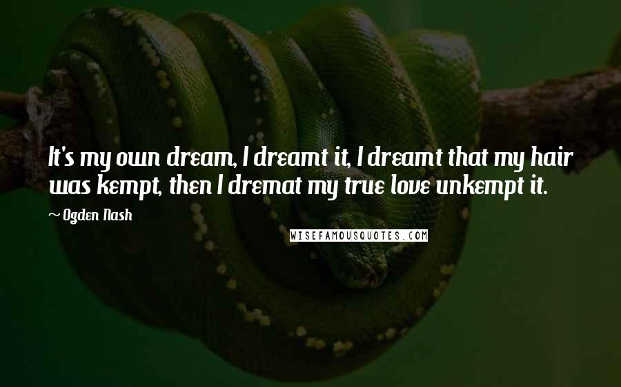 Ogden Nash Quotes: It's my own dream, I dreamt it, I dreamt that my hair was kempt, then I dremat my true love unkempt it.