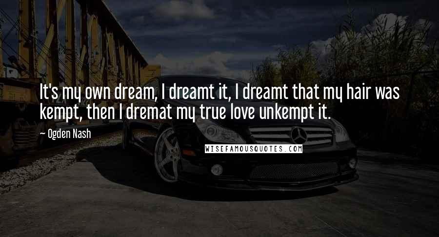 Ogden Nash Quotes: It's my own dream, I dreamt it, I dreamt that my hair was kempt, then I dremat my true love unkempt it.