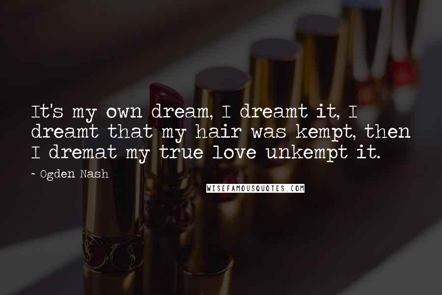 Ogden Nash Quotes: It's my own dream, I dreamt it, I dreamt that my hair was kempt, then I dremat my true love unkempt it.