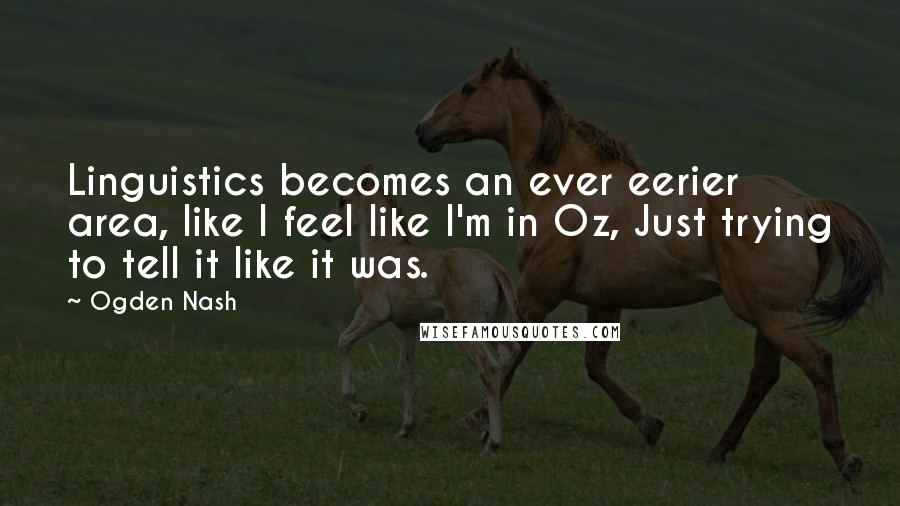 Ogden Nash Quotes: Linguistics becomes an ever eerier area, like I feel like I'm in Oz, Just trying to tell it like it was.