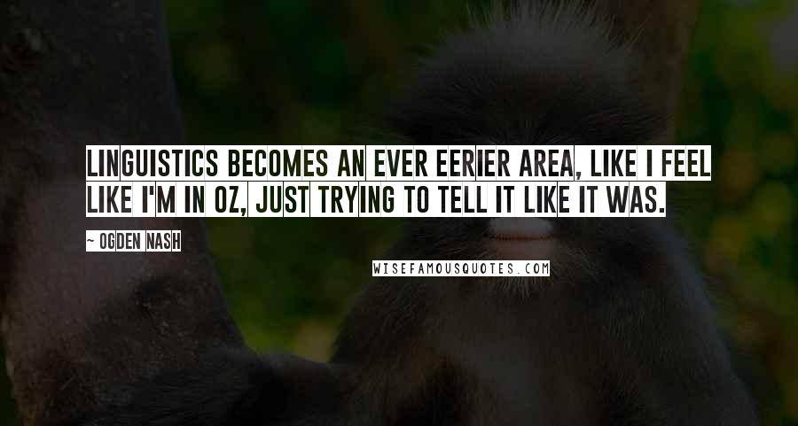 Ogden Nash Quotes: Linguistics becomes an ever eerier area, like I feel like I'm in Oz, Just trying to tell it like it was.