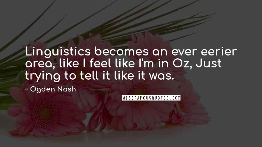 Ogden Nash Quotes: Linguistics becomes an ever eerier area, like I feel like I'm in Oz, Just trying to tell it like it was.