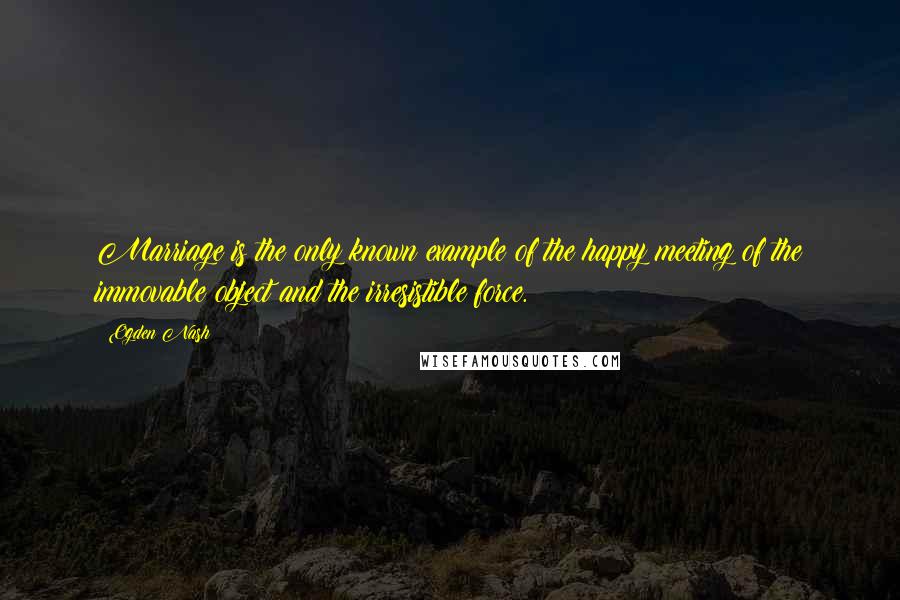 Ogden Nash Quotes: Marriage is the only known example of the happy meeting of the immovable object and the irresistible force.