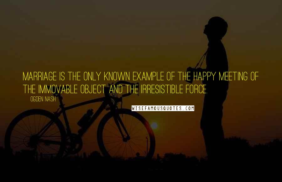 Ogden Nash Quotes: Marriage is the only known example of the happy meeting of the immovable object and the irresistible force.