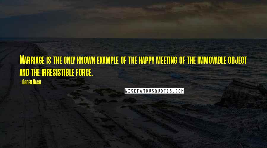 Ogden Nash Quotes: Marriage is the only known example of the happy meeting of the immovable object and the irresistible force.