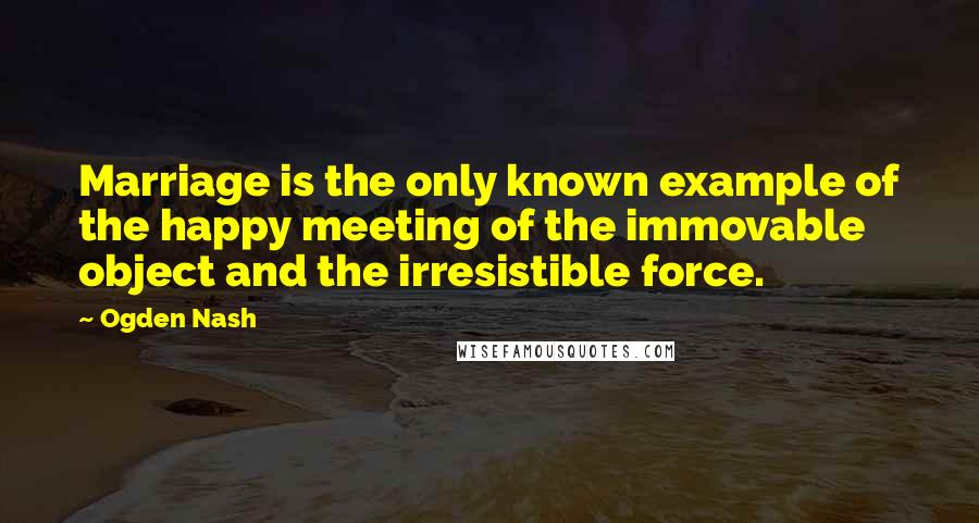 Ogden Nash Quotes: Marriage is the only known example of the happy meeting of the immovable object and the irresistible force.