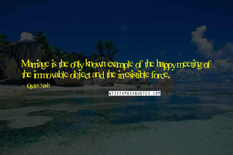 Ogden Nash Quotes: Marriage is the only known example of the happy meeting of the immovable object and the irresistible force.