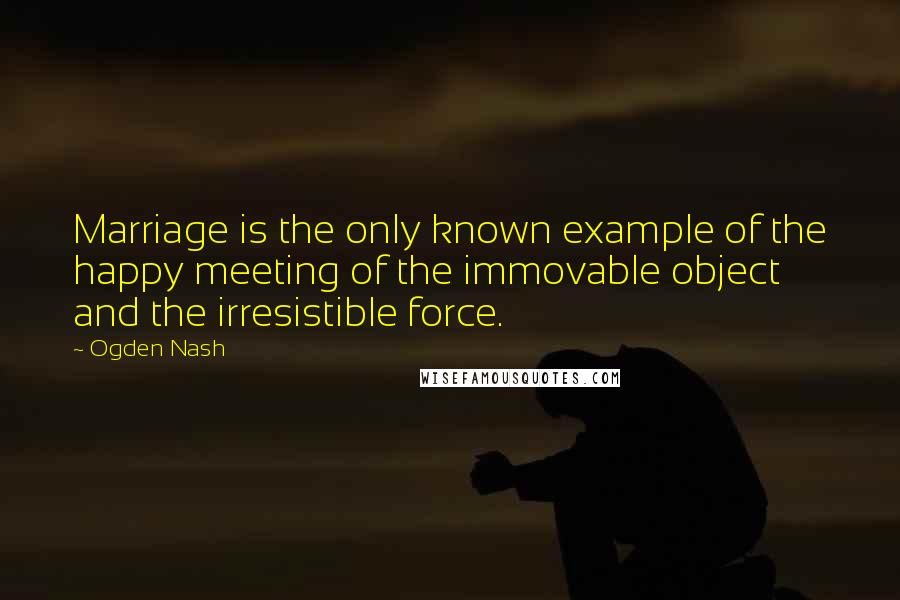 Ogden Nash Quotes: Marriage is the only known example of the happy meeting of the immovable object and the irresistible force.