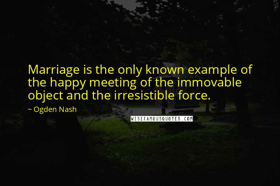 Ogden Nash Quotes: Marriage is the only known example of the happy meeting of the immovable object and the irresistible force.