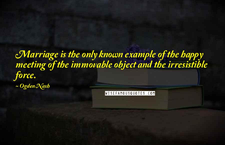 Ogden Nash Quotes: Marriage is the only known example of the happy meeting of the immovable object and the irresistible force.