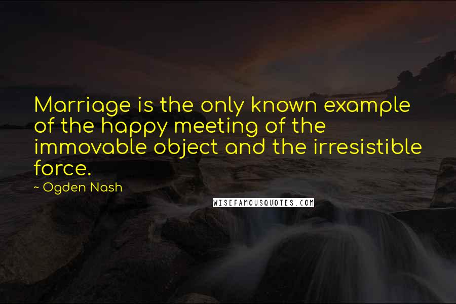 Ogden Nash Quotes: Marriage is the only known example of the happy meeting of the immovable object and the irresistible force.