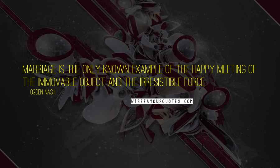 Ogden Nash Quotes: Marriage is the only known example of the happy meeting of the immovable object and the irresistible force.