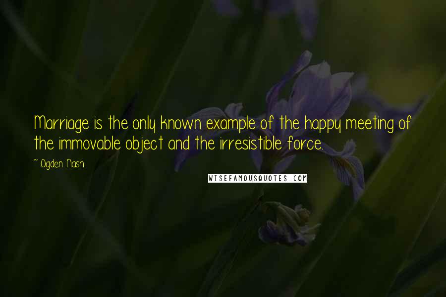 Ogden Nash Quotes: Marriage is the only known example of the happy meeting of the immovable object and the irresistible force.