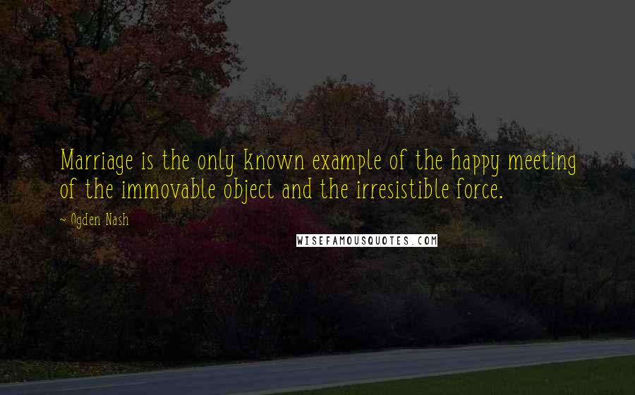 Ogden Nash Quotes: Marriage is the only known example of the happy meeting of the immovable object and the irresistible force.