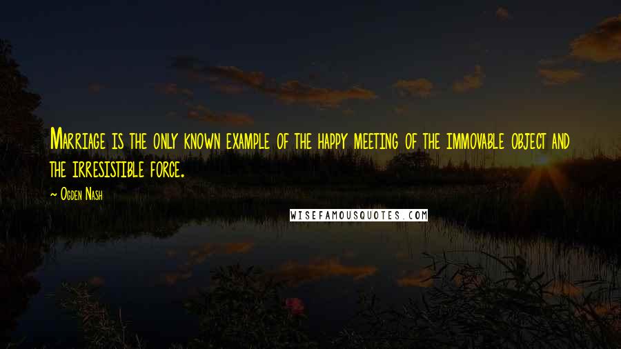 Ogden Nash Quotes: Marriage is the only known example of the happy meeting of the immovable object and the irresistible force.