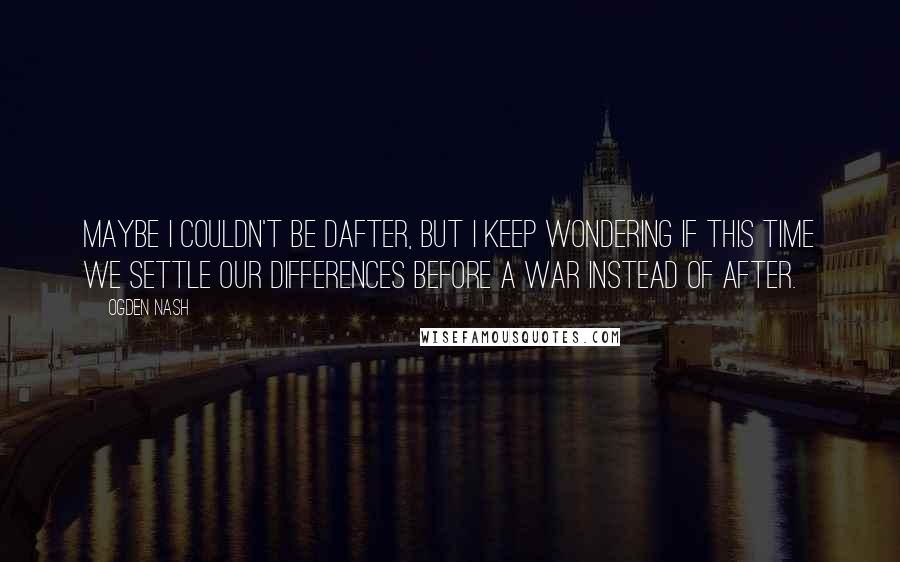 Ogden Nash Quotes: Maybe I couldn't be dafter, But I keep wondering if this time we settle our differences before a war instead of after.