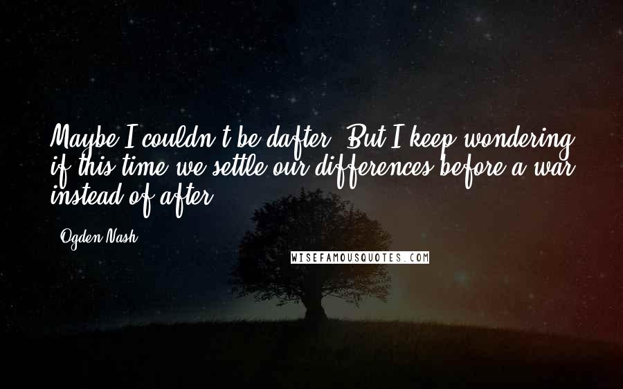 Ogden Nash Quotes: Maybe I couldn't be dafter, But I keep wondering if this time we settle our differences before a war instead of after.