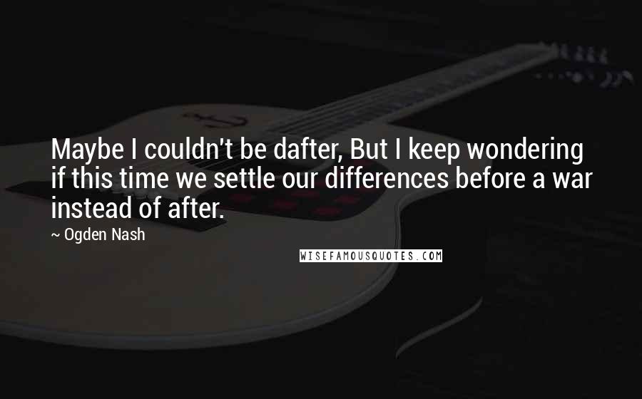 Ogden Nash Quotes: Maybe I couldn't be dafter, But I keep wondering if this time we settle our differences before a war instead of after.