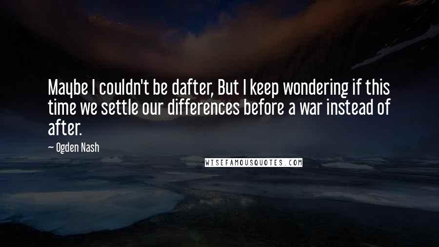 Ogden Nash Quotes: Maybe I couldn't be dafter, But I keep wondering if this time we settle our differences before a war instead of after.