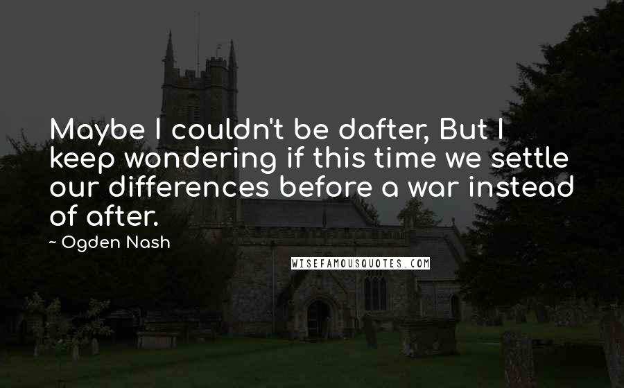 Ogden Nash Quotes: Maybe I couldn't be dafter, But I keep wondering if this time we settle our differences before a war instead of after.