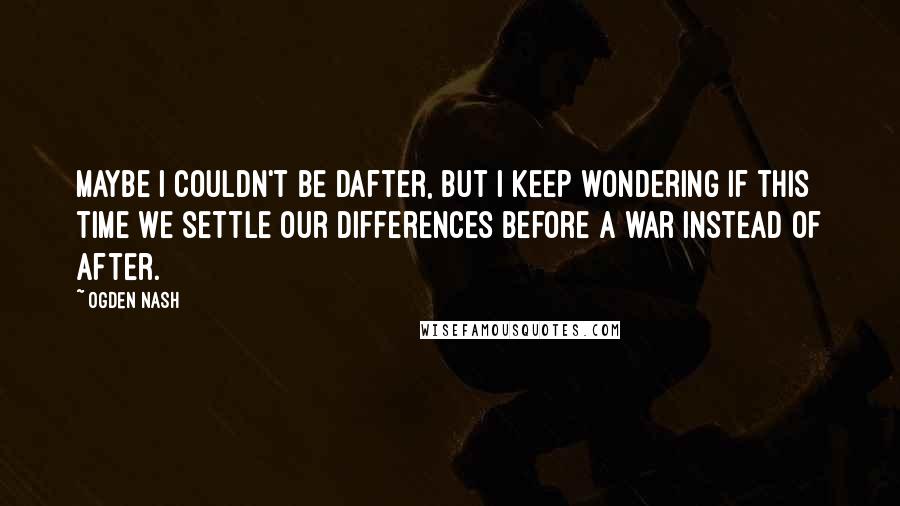 Ogden Nash Quotes: Maybe I couldn't be dafter, But I keep wondering if this time we settle our differences before a war instead of after.