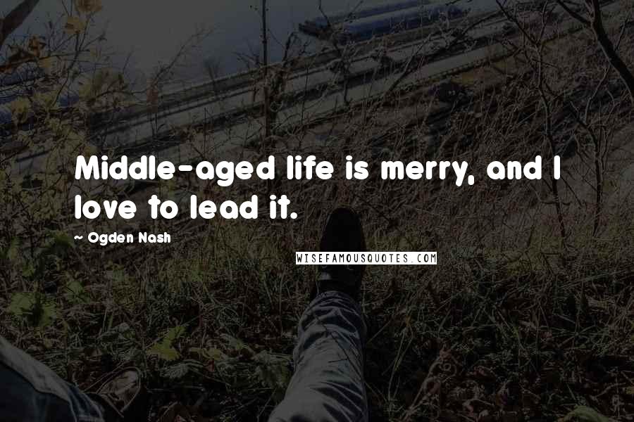 Ogden Nash Quotes: Middle-aged life is merry, and I love to lead it.