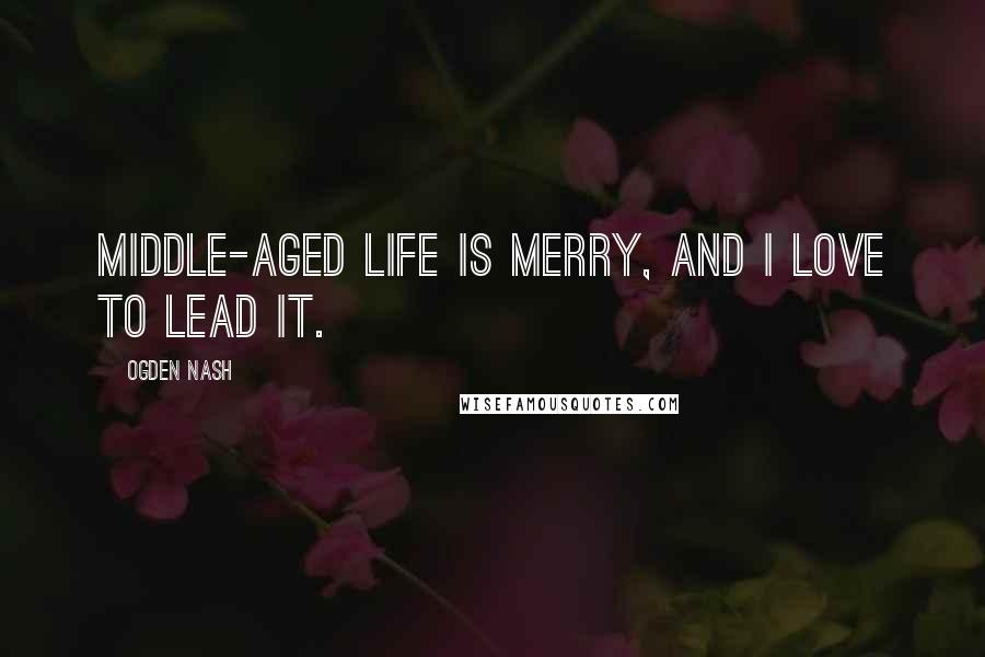 Ogden Nash Quotes: Middle-aged life is merry, and I love to lead it.