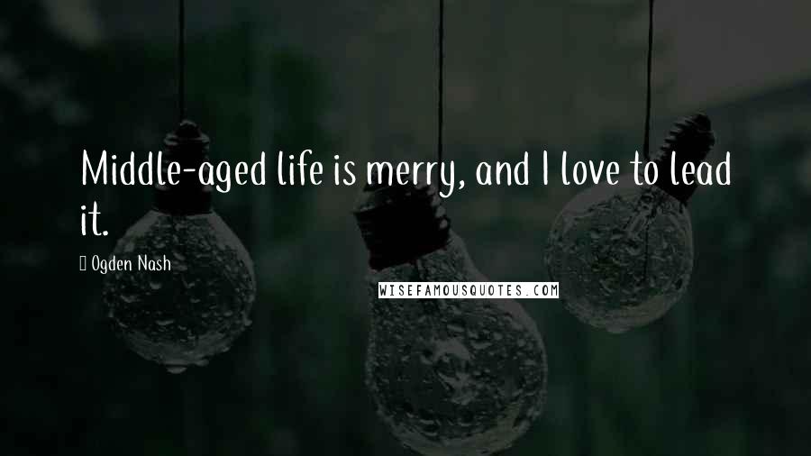 Ogden Nash Quotes: Middle-aged life is merry, and I love to lead it.